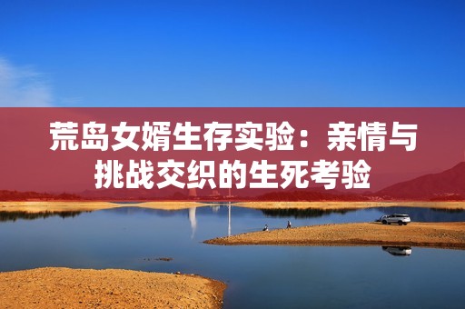 荒岛女婿生存实验：亲情与挑战交织的生死考验