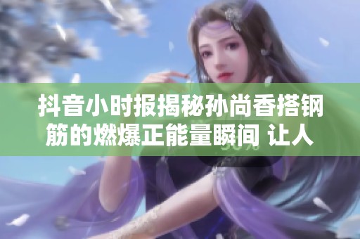 抖音小时报揭秘孙尚香搭钢筋的燃爆正能量瞬间 让人备受鼓舞的照片分享