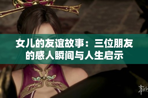 女儿的友谊故事：三位朋友的感人瞬间与人生启示