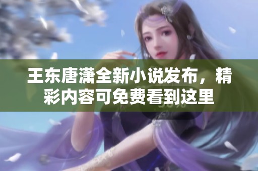 王东唐潇全新小说发布，精彩内容可免费看到这里