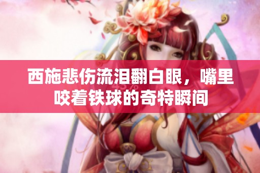 西施悲伤流泪翻白眼，嘴里咬着铁球的奇特瞬间