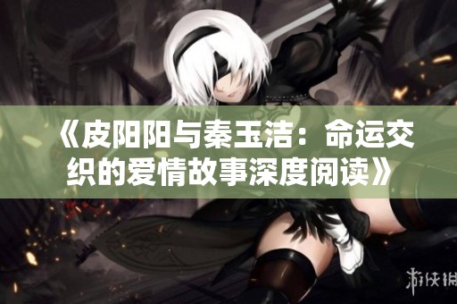 《皮阳阳与秦玉洁：命运交织的爱情故事深度阅读》