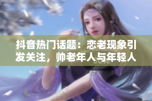抖音热门话题：恋老现象引发关注，帅老年人与年轻人互动的社会影响分析