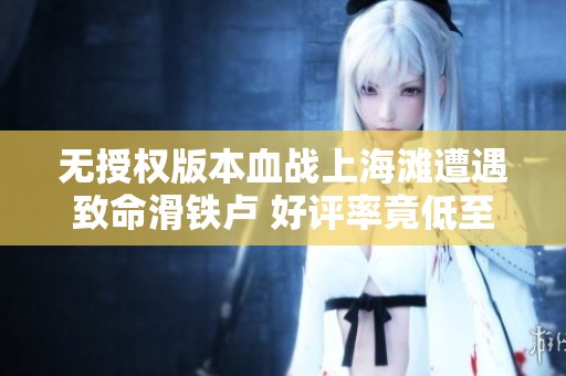 无授权版本血战上海滩遭遇致命滑铁卢 好评率竟低至零星评测揭秘
