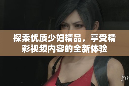 探索优质少妇精品，享受精彩视频内容的全新体验