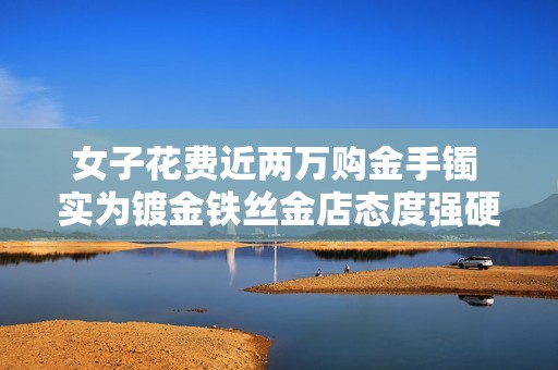 女子花费近两万购金手镯 实为镀金铁丝金店态度强硬不怕诉讼