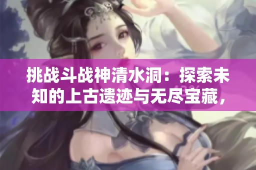挑战斗战神清水洞：探索未知的上古遗迹与无尽宝藏，你准备好迎接冒险了吗