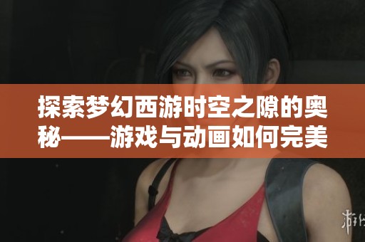 探索梦幻西游时空之隙的奥秘——游戏与动画如何完美结合展现奇幻世界