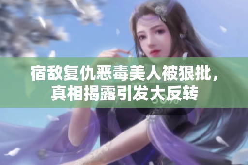 宿敌复仇恶毒美人被狠批，真相揭露引发大反转