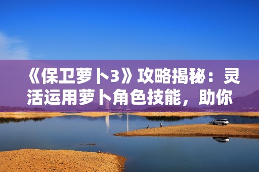 《保卫萝卜3》攻略揭秘：灵活运用萝卜角色技能，助你高效轻松闯关！