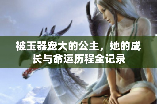 被玉器宠大的公主，她的成长与命运历程全记录