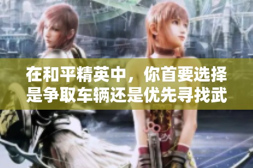 在和平精英中，你首要选择是争取车辆还是优先寻找武器的策略分析与建议