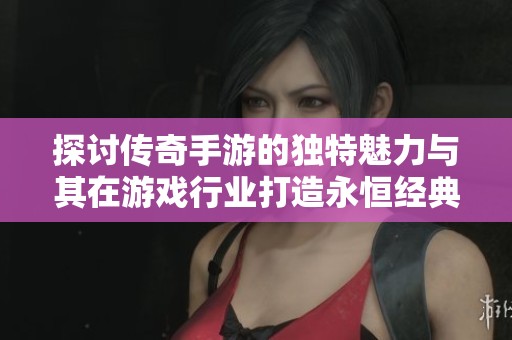 探讨传奇手游的独特魅力与其在游戏行业打造永恒经典的奥秘