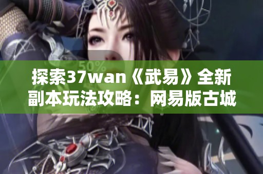 探索37wan《武易》全新副本玩法攻略：网易版古城游戏的精彩体验揭秘