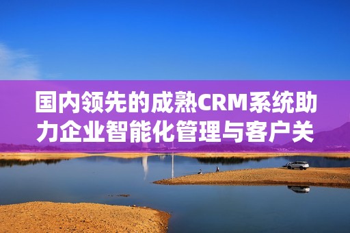 国内领先的成熟CRM系统助力企业智能化管理与客户关系优化