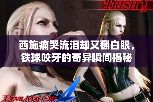 西施痛哭流泪却又翻白眼，铁球咬牙的奇异瞬间揭秘