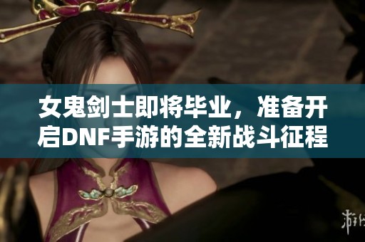 女鬼剑士即将毕业，准备开启DNF手游的全新战斗征程与冒险之旅