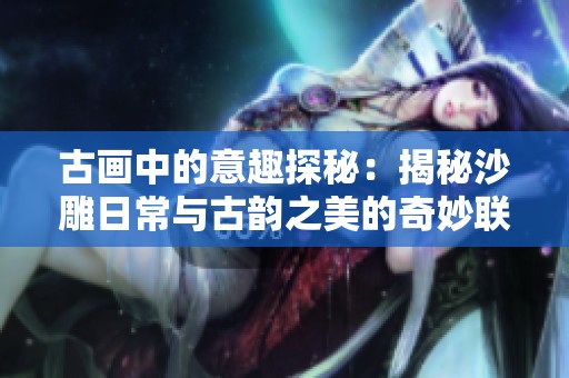 古画中的意趣探秘：揭秘沙雕日常与古韵之美的奇妙联系与乐趣