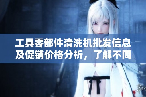 工具零部件清洗机批发信息及促销价格分析，了解不同产地的产品优势与选择指南