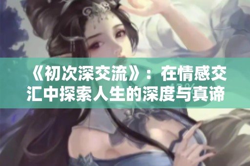 《初次深交流》：在情感交汇中探索人生的深度与真谛