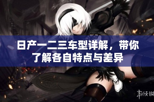 日产一二三车型详解，带你了解各自特点与差异