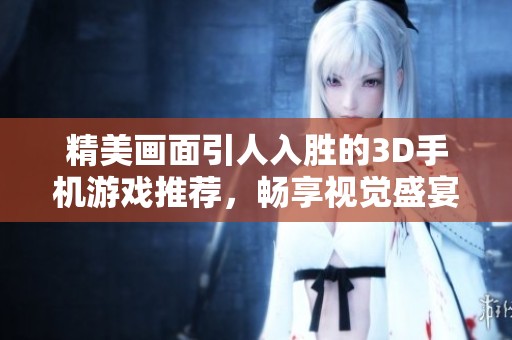精美画面引人入胜的3D手机游戏推荐，畅享视觉盛宴的游戏体验