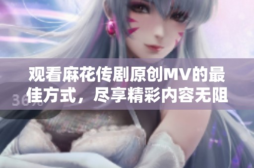 观看麻花传剧原创MV的最佳方式，尽享精彩内容无阻碍