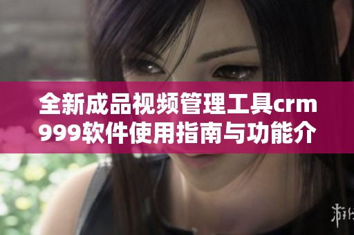 全新成品视频管理工具crm999软件使用指南与功能介绍