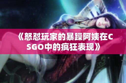 《怒怼玩家的暴躁阿姨在CSGO中的疯狂表现》