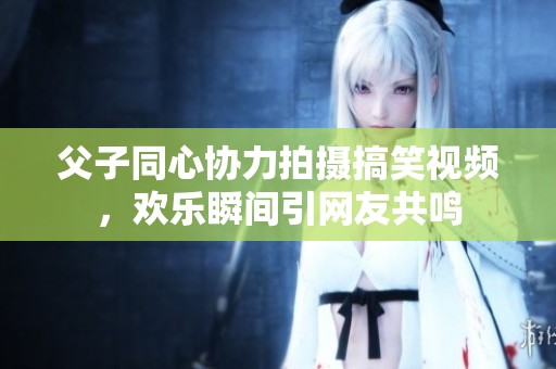 父子同心协力拍摄搞笑视频，欢乐瞬间引网友共鸣