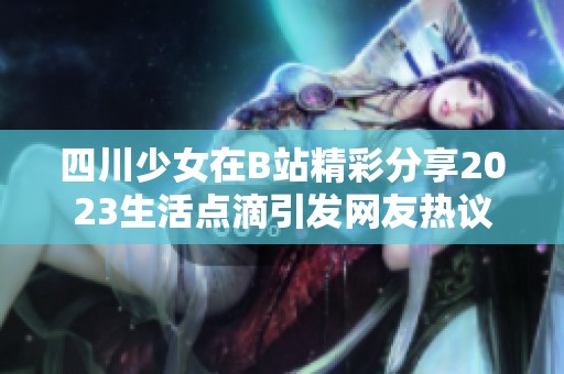 四川少女在B站精彩分享2023生活点滴引发网友热议