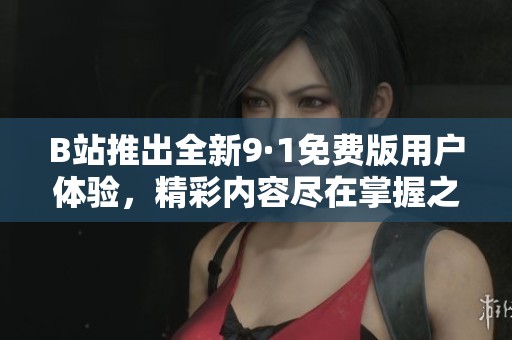 B站推出全新9·1免费版用户体验，精彩内容尽在掌握之中