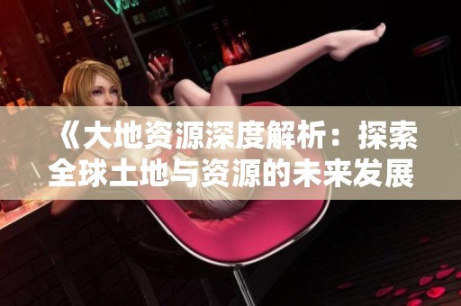 《大地资源深度解析：探索全球土地与资源的未来发展趋势》