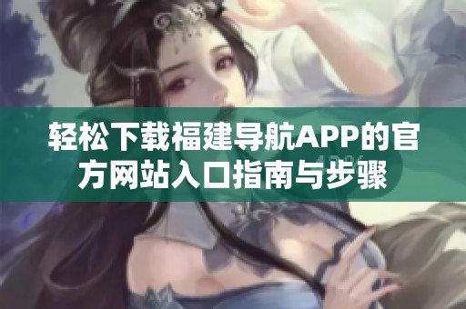 轻松下载福建导航APP的官方网站入口指南与步骤