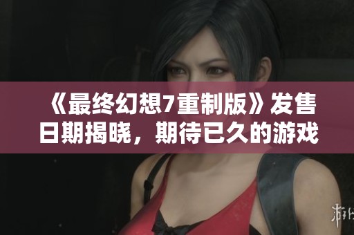《最终幻想7重制版》发售日期揭晓，期待已久的游戏终于来临！