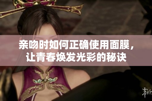亲吻时如何正确使用面膜，让青春焕发光彩的秘诀