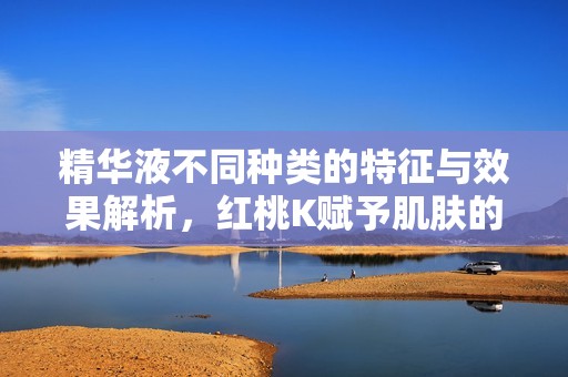 精华液不同种类的特征与效果解析，红桃K赋予肌肤的新生