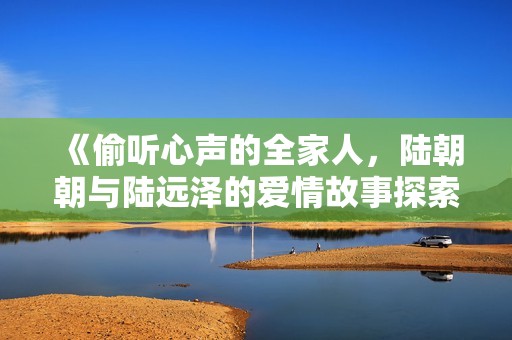 《偷听心声的全家人，陆朝朝与陆远泽的爱情故事探索》