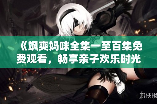 《飒爽妈咪全集一至百集免费观看，畅享亲子欢乐时光》