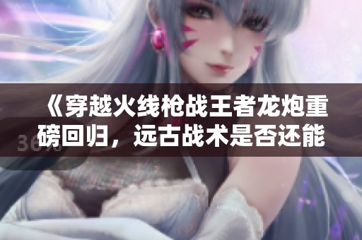 《穿越火线枪战王者龙炮重磅回归，远古战术是否还能激发胜利之路》