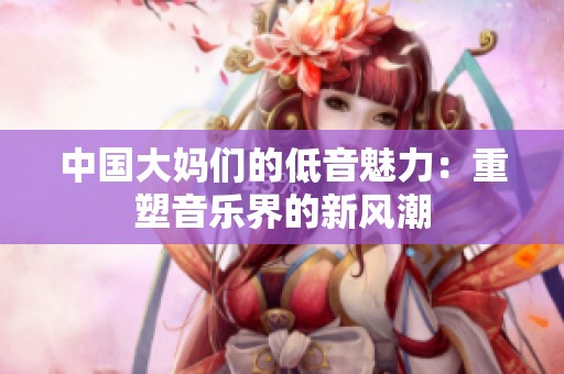 中国大妈们的低音魅力：重塑音乐界的新风潮