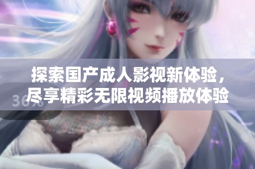 探索国产成人影视新体验，尽享精彩无限视频播放体验