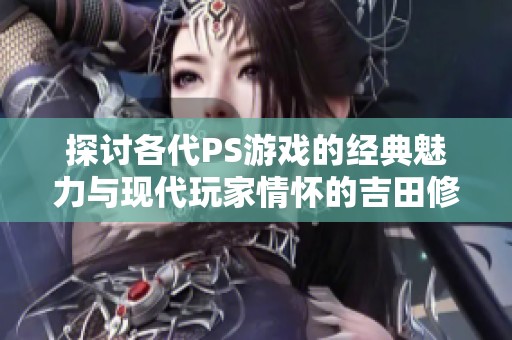探讨各代PS游戏的经典魅力与现代玩家情怀的吉田修平观点