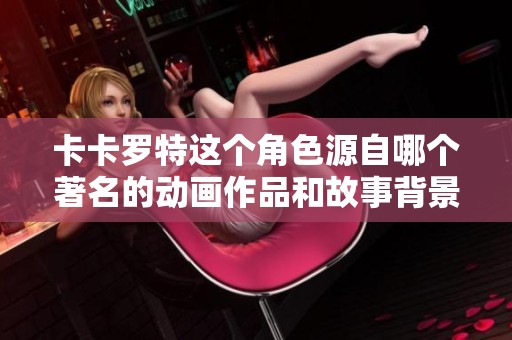 卡卡罗特这个角色源自哪个著名的动画作品和故事背景解析