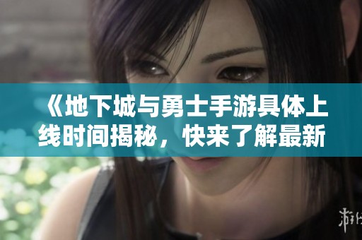 《地下城与勇士手游具体上线时间揭秘，快来了解最新消息》
