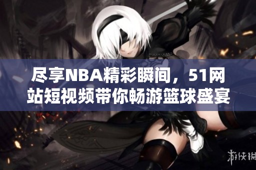 尽享NBA精彩瞬间，51网站短视频带你畅游篮球盛宴