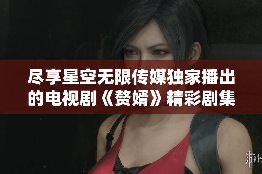 尽享星空无限传媒独家播出的电视剧《赘婿》精彩剧集
