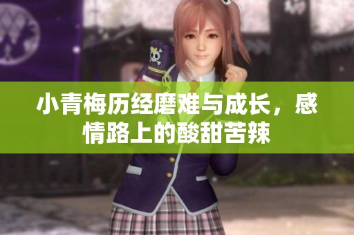 小青梅历经磨难与成长，感情路上的酸甜苦辣