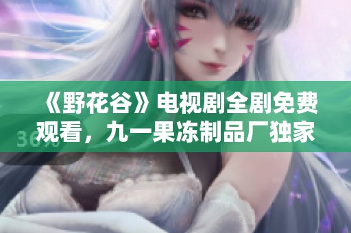 《野花谷》电视剧全剧免费观看，九一果冻制品厂独家推荐！