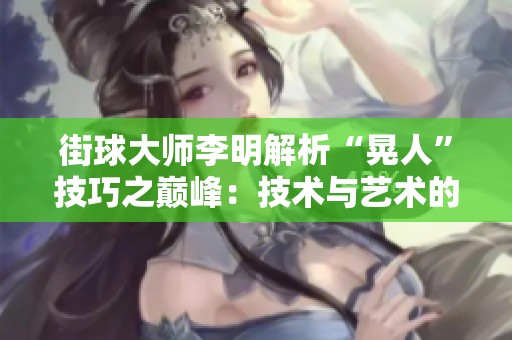 街球大师李明解析“晃人”技巧之巅峰：技术与艺术的和谐美妙结合